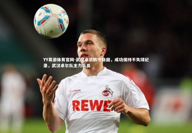 YY易游体育官网-武汉卓尔防守稳固，成功保持不失球纪录，武汉卓尔队主力队员