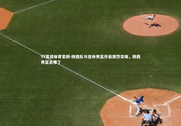 YY易游体育官网-陕西队与吉林男篮开启激烈交锋，陕西男篮去哪了