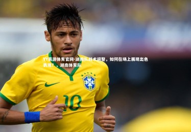 YY易游体育官网-湖南队战术调整，如何在场上展现出色表现？，湖南体育队