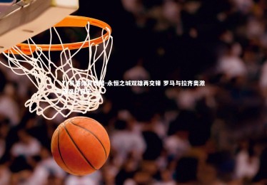 YY易游体育官网-永恒之城双雄再交锋 罗马与拉齐奥激战难分高下