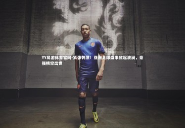 YY易游体育官网-紧张刺激！亚洲足球盛事掀起波澜，豪强横空出世