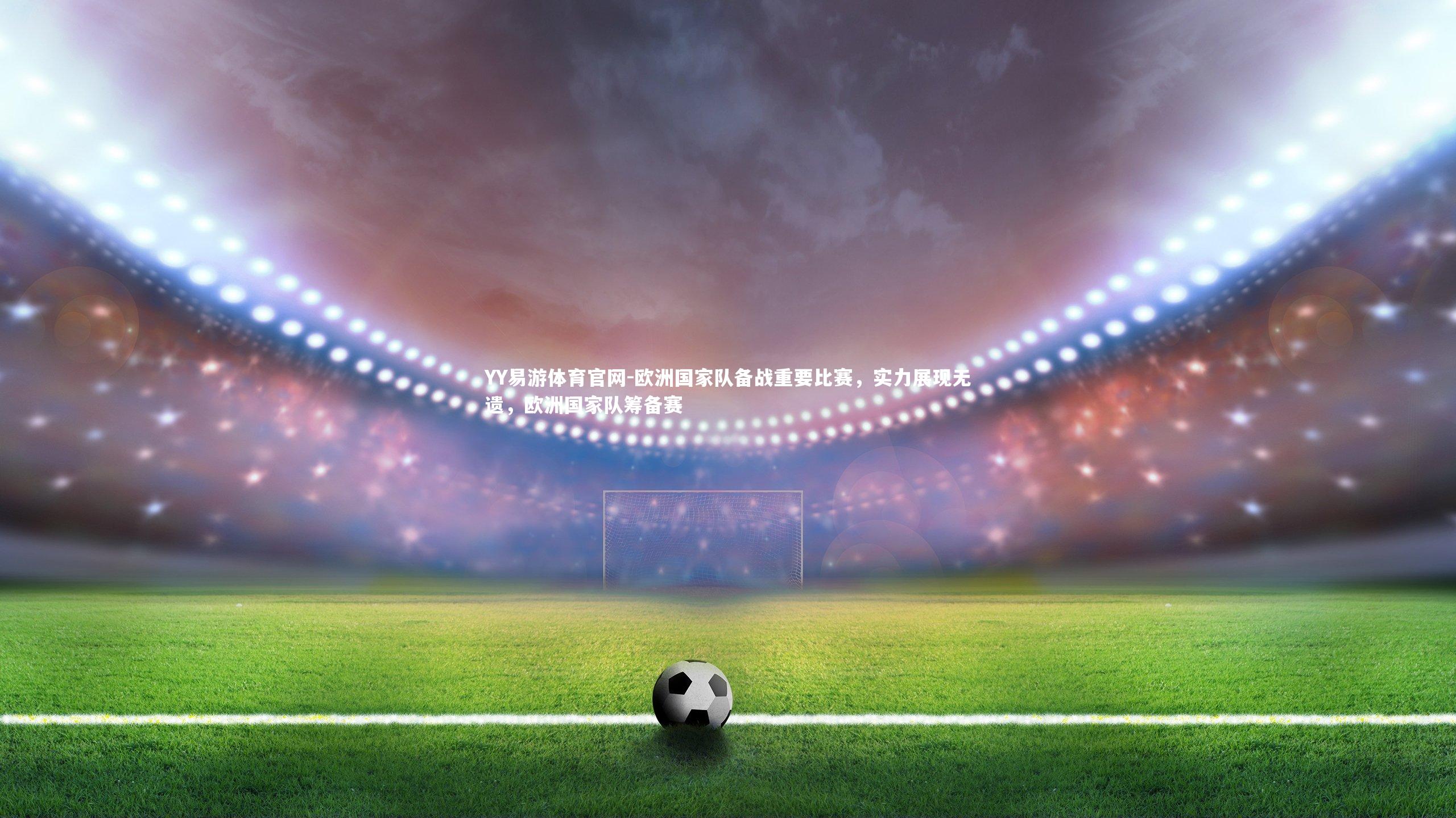 欧洲国家队备战重要比赛，实力展现无遗，欧洲国家队筹备赛
